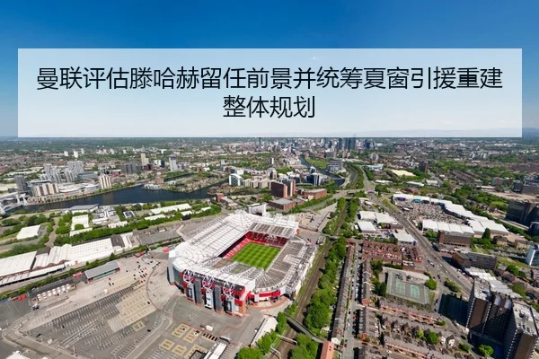 曼联评估滕哈赫留任前景并统筹夏窗引援重建整体规划